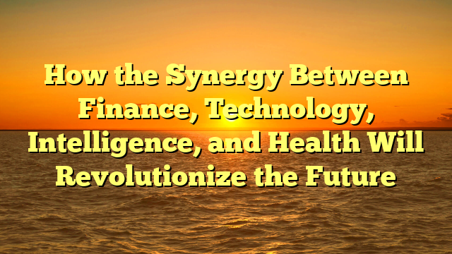 How the Synergy Between Finance, Technology, Intelligence, and Health Will Revolutionize the Future