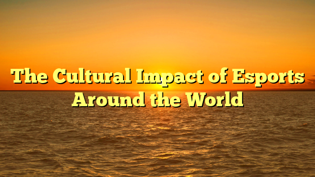 The Cultural Impact of Esports Around the World