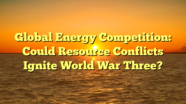 Global Energy Competition: Could Resource Conflicts Ignite World War Three?