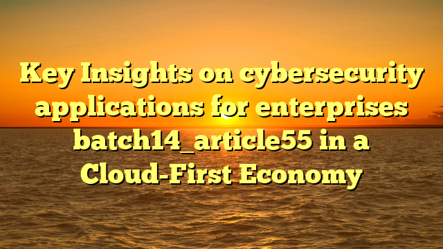 Key Insights on cybersecurity applications for enterprises batch14_article55 in a Cloud-First Economy