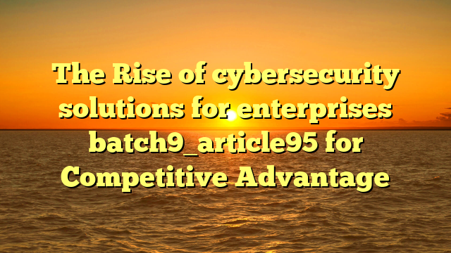 The Rise of cybersecurity solutions for enterprises batch9_article95 for Competitive Advantage