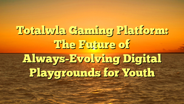 Totalwla Gaming Platform: The Future of Always-Evolving Digital Playgrounds for Youth