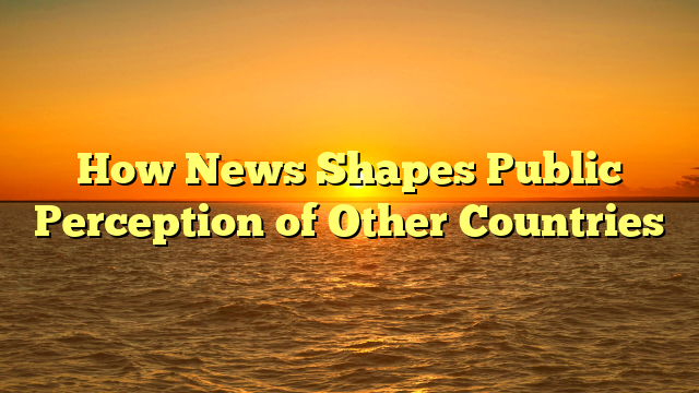 How News Shapes Public Perception of Other Countries