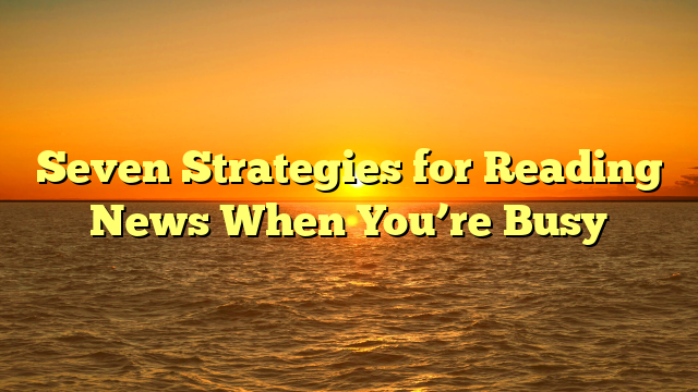 Seven Strategies for Reading News When You’re Busy