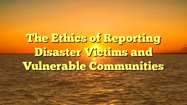 The Ethics of Reporting Disaster Victims and Vulnerable Communities
